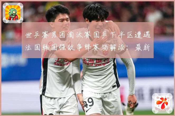 世乒赛男团淘汰赛国乒下半区遭遇法国韩国强敌争锋赛场解读：最新赛事动态与深度分析