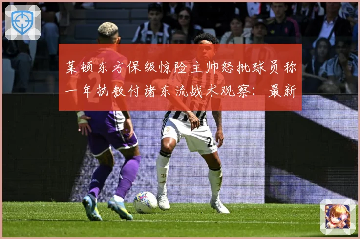 莱顿东方保级惊险主帅怒批球员称一年执教付诸东流战术观察：最新赛事动态与深度分析