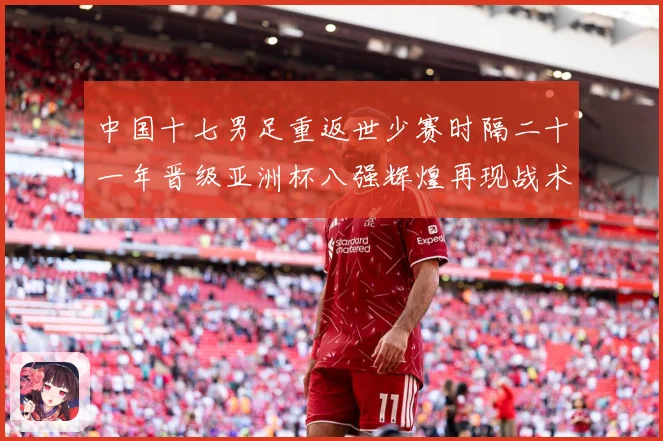 中国十七男足重返世少赛时隔二十一年晋级亚洲杯八强辉煌再现战术观察：最新赛事动态与深度分析