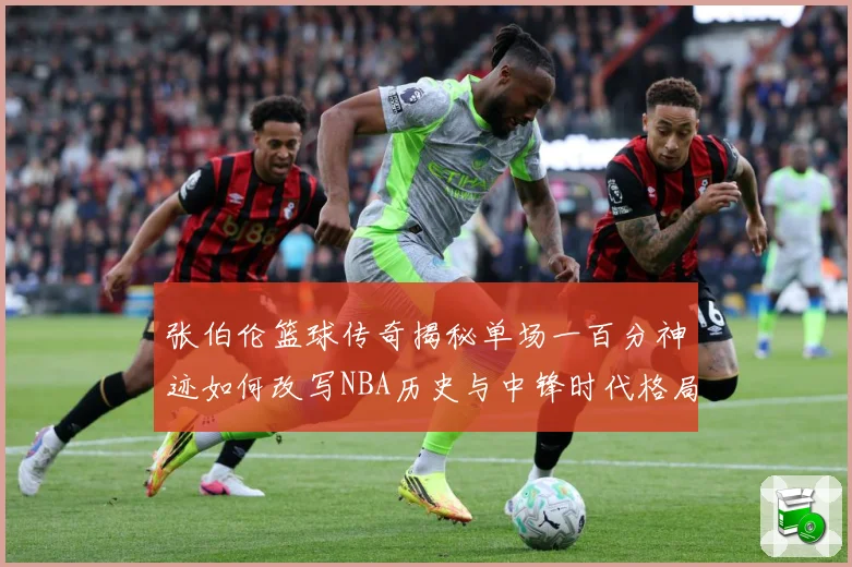 张伯伦篮球传奇揭秘单场一百分神迹如何改写NBA历史与中锋时代格局：最新赛事动态与深度分析