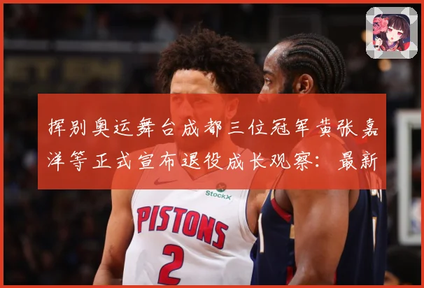 挥别奥运舞台成都三位冠军黄张嘉洋等正式宣布退役成长观察：最新赛事动态与深度分析