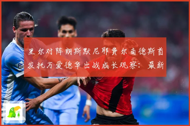 里尔对阵朗斯默尼耶费尔南德斯首发托万爱德华出战成长观察：最新赛事动态与深度分析