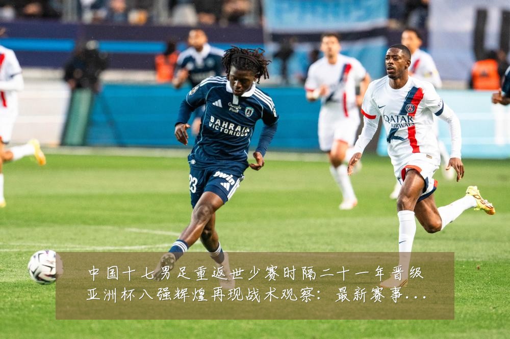 中国十七男足重返世少赛时隔二十一年晋级亚洲杯八强辉煌再现战术观察：最新赛事动态与深度分析