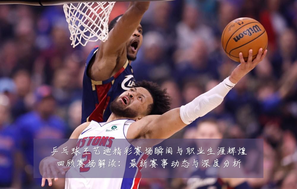 乒乓球王艺迪精彩赛场瞬间与职业生涯辉煌回顾赛场解读:最新赛事动态与深度分析