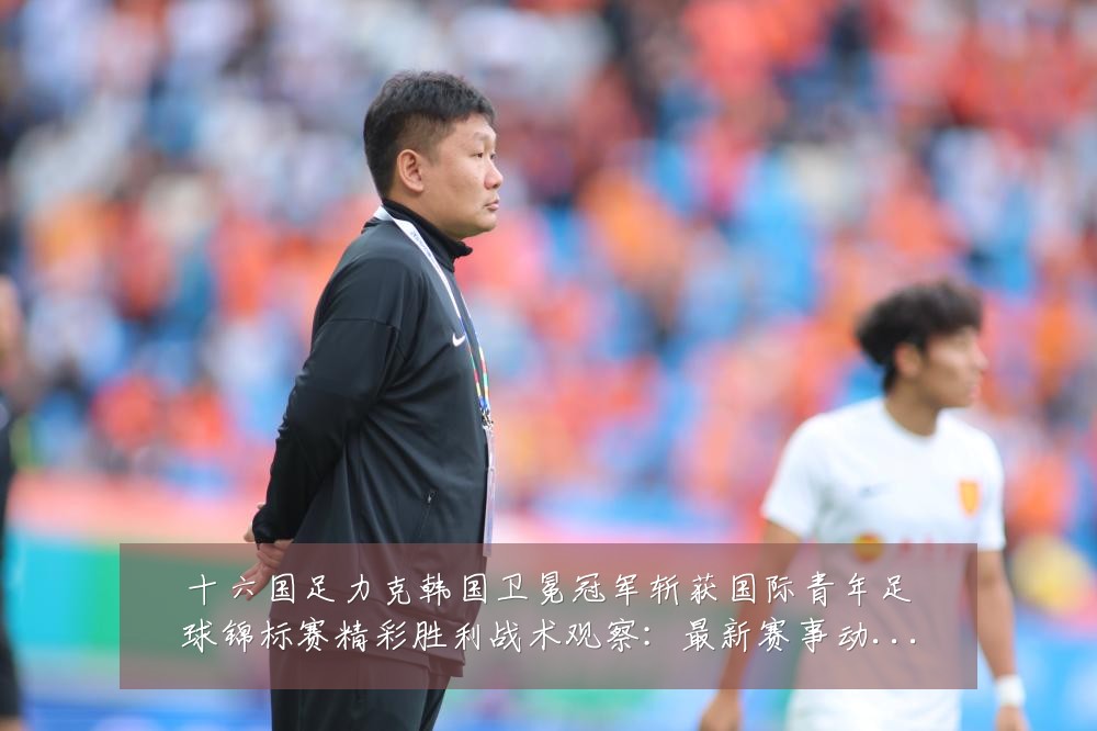 十六国足力克韩国卫冕冠军斩获国际青年足球锦标赛精彩胜利战术观察:最新赛事动态与深度分析