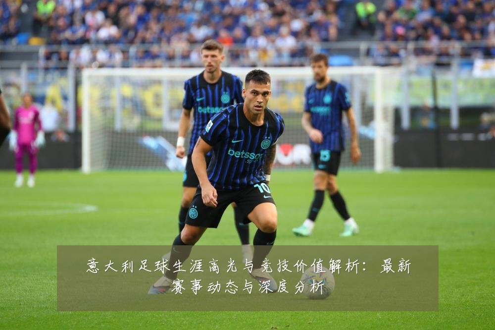 意大利足球生涯高光与竞技价值解析：最新赛事动态与深度分析